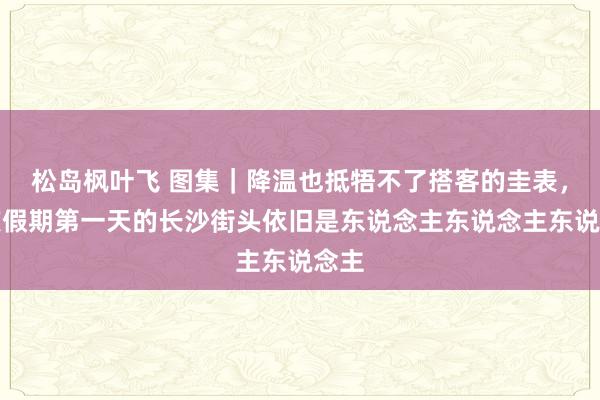 松岛枫叶飞 图集｜降温也抵牾不了搭客的圭表，国庆假期第一天的长沙街头依旧是东说念主东说念主东说念主