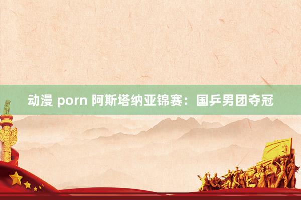 动漫 porn 阿斯塔纳亚锦赛：国乒男团夺冠