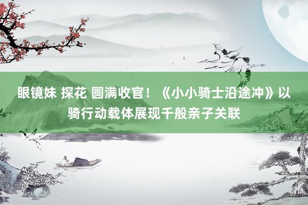 眼镜妹 探花 圆满收官!《小小骑士沿途冲》以骑行动载体展现千般亲子关联