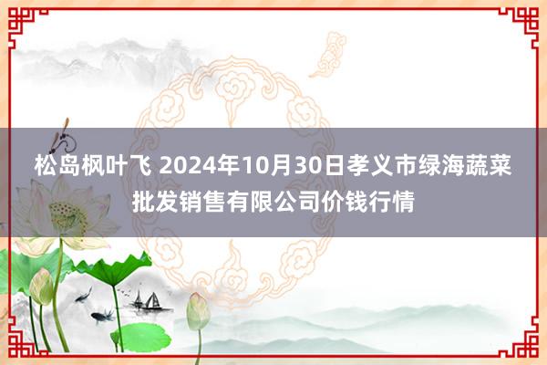 松岛枫叶飞 2024年10月30日孝义市绿海蔬菜批发销售有限公司价钱行情