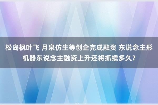 松岛枫叶飞 月泉仿生等创企完成融资 东说念主形机器东说念主融资上升还将抓续多久？