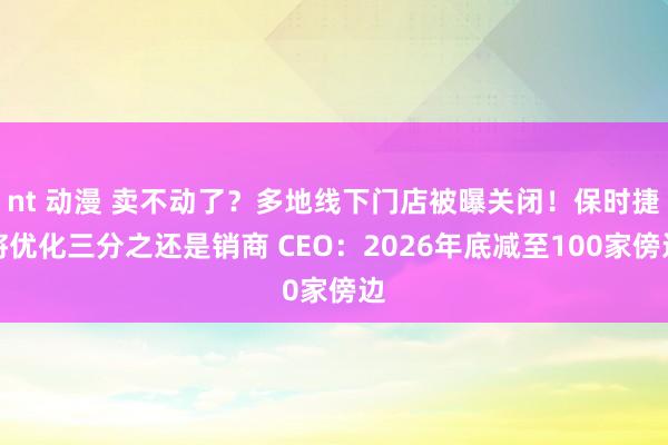 nt 动漫 卖不动了？多地线下门店被曝关闭！保时捷将优化三分之还是销商 CEO：2026年底减至100家傍边