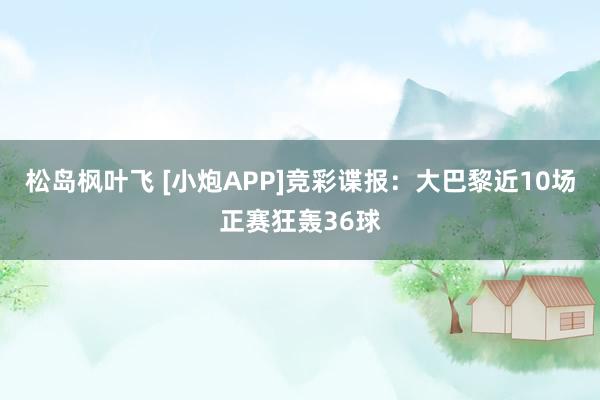 松岛枫叶飞 [小炮APP]竞彩谍报：大巴黎近10场正赛狂轰36球