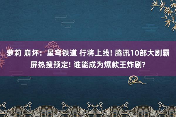 萝莉 崩坏：星穹铁道 行将上线! 腾讯10部大剧霸屏热搜预定! 谁能成为爆款王炸剧?