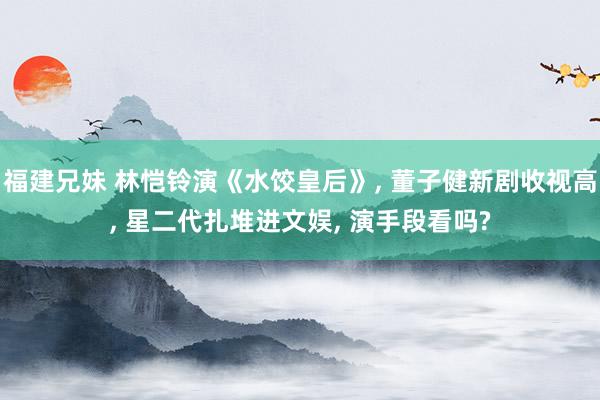 福建兄妹 林恺铃演《水饺皇后》， 董子健新剧收视高， 星二代扎堆进文娱， 演手段看吗?