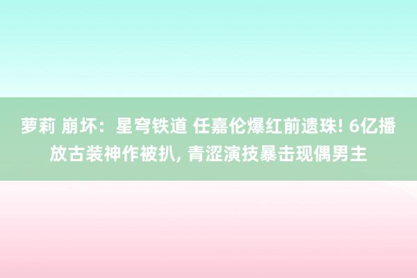 萝莉 崩坏：星穹铁道 任嘉伦爆红前遗珠! 6亿播放古装神作被扒， 青涩演技暴击现偶男主