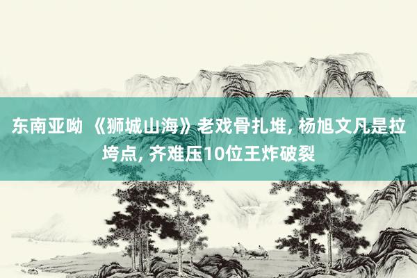 东南亚呦 《狮城山海》老戏骨扎堆， 杨旭文凡是拉垮点， 齐难压10位王炸破裂