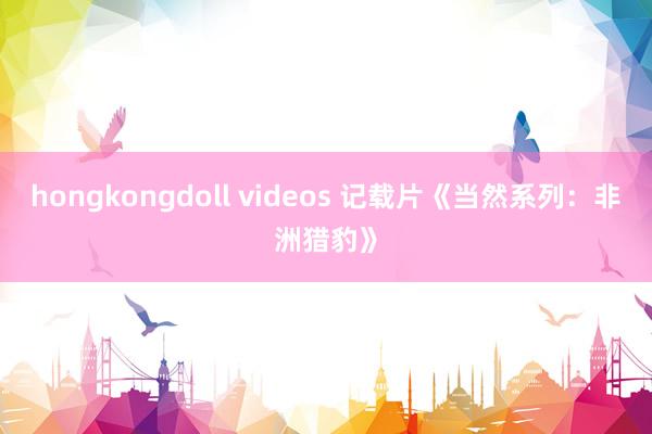 hongkongdoll videos 记载片《当然系列：非洲猎豹》