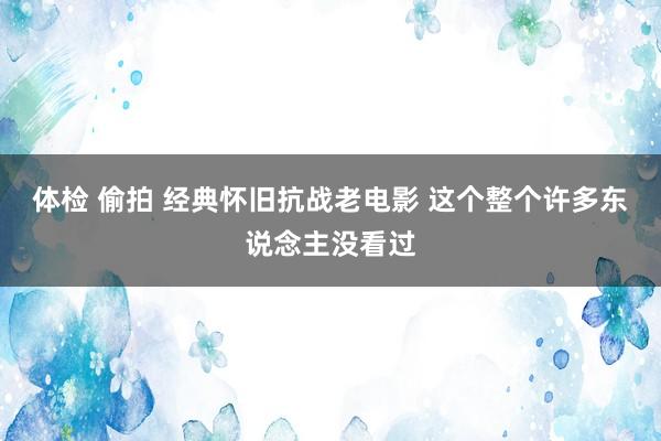 体检 偷拍 经典怀旧抗战老电影 这个整个许多东说念主没看过