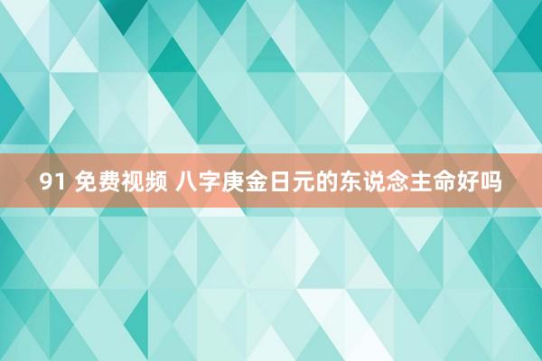 91 免费视频 八字庚金日元的东说念主命好吗