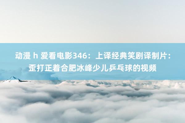动漫 h 爱看电影346：上译经典笑剧译制片：歪打正着合肥冰峰少儿乒乓球的视频