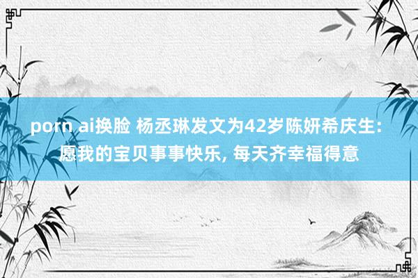 porn ai换脸 杨丞琳发文为42岁陈妍希庆生: 愿我的宝贝事事快乐， 每天齐幸福得意